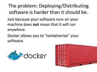 The problem: Deploying/Distributing
software is harder than it should be.
Just because your software runs on your
machine does not mean that it will run
anywhere.
Docker allows you to “containerise” your
software.
 