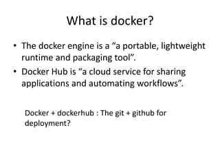 What is docker?
• The docker engine is a “a portable, lightweight
runtime and packaging tool”.
• Docker Hub is “a cloud service for sharing
applications and automating workflows”.
Docker + dockerhub : The git + github for
deployment?
 