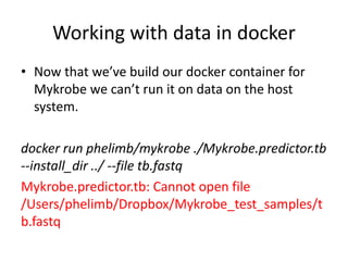 Working with data in docker
• Now that we’ve build our docker container for
Mykrobe we can’t run it on data on the host
system.
docker run phelimb/mykrobe ./Mykrobe.predictor.tb
--install_dir ../ --file tb.fastq
Mykrobe.predictor.tb: Cannot open file
/Users/phelimb/Dropbox/Mykrobe_test_samples/t
b.fastq
 