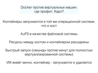 Docker против виртуальных машин:
где профит, Карл?
Контейнеры запускаются в той же операционной системе, 
что и хост
AuFS в качестве файловой системы
Ресурсы между хостом и контейнером расшарены
Быстрый запуск (секунды против минут для полностью
виртуализированной системы)
VM живёт вечно, контейнер - запускается и удаляется
 