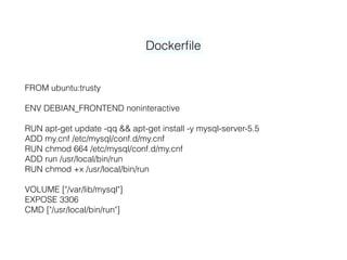 Dockerﬁle
FROM ubuntu:trusty
ENV DEBIAN_FRONTEND noninteractive
RUN apt-get update -qq && apt-get install -y mysql-server-5.5
ADD my.cnf /etc/mysql/conf.d/my.cnf
RUN chmod 664 /etc/mysql/conf.d/my.cnf
ADD run /usr/local/bin/run
RUN chmod +x /usr/local/bin/run
VOLUME ["/var/lib/mysql"]
EXPOSE 3306
CMD ["/usr/local/bin/run"]
 