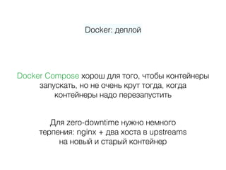 Docker: деплой
Docker Compose хорош для того, чтобы контейнеры  
запускать, но не очень крут тогда, когда 
контейнеры надо перезапустить
Для zero-downtime нужно немного 
терпения: nginx + два хоста в upstreams 
на новый и старый контейнер
 