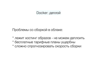 Docker: деплой
Проблемы со сборкой в облаке: 
 
* лежит хостинг образов - не можем деплоить 
* бесплатные тарифные планы ущербны 
* сложно спрогнозировать скорость сборки 
 
 