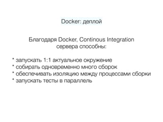 Docker: деплой
Благодаря Docker, Continous Integration  
сервера способны:
* запускать 1:1 актуальное окружение 
* собирать одновременно много сборок 
* обеспечивать изоляцию между процессами сборки 
* запускать тесты в параллель 
 
 
 