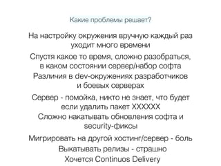 Какие проблемы решает?
На настройку окружения вручную каждый раз 
уходит много времени
Спустя какое то время, сложно разобраться, 
в каком состоянии сервер/набор софта
Различия в dev-окружениях разработчиков  
и боевых серверах
Сервер - помойка, никто не знает, что будет 
если удалить пакет XXXXXX
Сложно накатывать обновления софта и  
security-фиксы
Мигрировать на другой хостинг/сервер - боль
Выкатывать релизы - страшно
Хочется Continuos Delivery
 