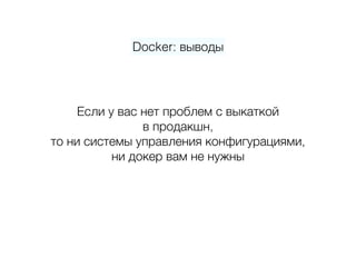 Docker: выводы
Если у вас нет проблем с выкаткой 
в продакшн,  
то ни системы управления конфигурациями, 
ни докер вам не нужны
 