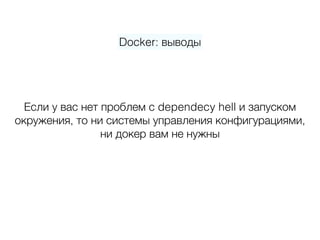 Docker: выводы
Если у вас нет проблем с dependecy hell и запуском  
окружения, то ни системы управления конфигурациями, 
ни докер вам не нужны
 