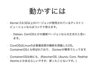 Ӥˤ
? Kernel 2.6.32ϤΥЩ`ʹäƤǥȥ
ӥ`ʤХƥʹޤ
? Debian, CentOSȤ¥Щ`ʤɷ˼
ޤ
? CoreOSLinuxαҪޤΙCܤdOS
ContainerOSȤФƤꡢ Docker˜ʤäƤޤ.
? ContainerOSˤ⡢(RancherOS, Ubuntu Core, RedHat
AtomicȤ餷ǤʹäȤʤǤ)
 