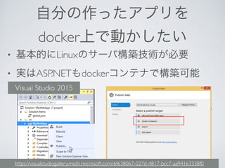 自分の作ったアプリを
docker上で動かしたい
• 基本的にLinuxのサーバ構築技術が必要
• 実はASP.NETもdockerコンテナで構築可能
Visual Studio 2015
https://visualstudiogallery.msdn.microsoft.com/6f638067-027d-4817-bcc7-aa94163338f0
 