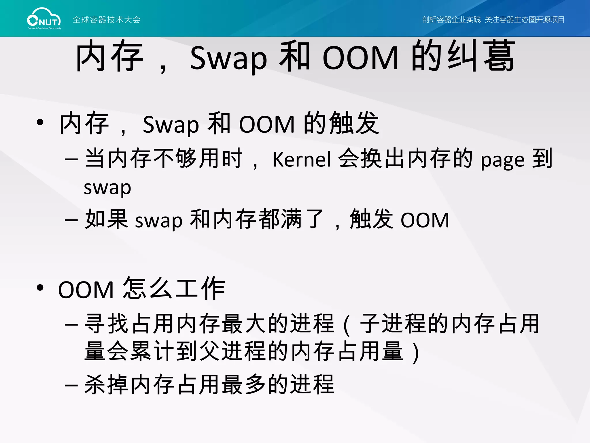 内存， Swap 和 OOM 的纠葛
• 内存， Swap 和 OOM 的触发
– 当内存不够用时， Kernel 会换出内存的 page 到
swap
– 如果 swap 和内存都满了，触发 OOM
• OOM 怎么工作
– 寻找占用内存最大的进程（子进程的内存占用
量会累计到父进程的内存占用量）
– 杀掉内存占用最多的进程
 