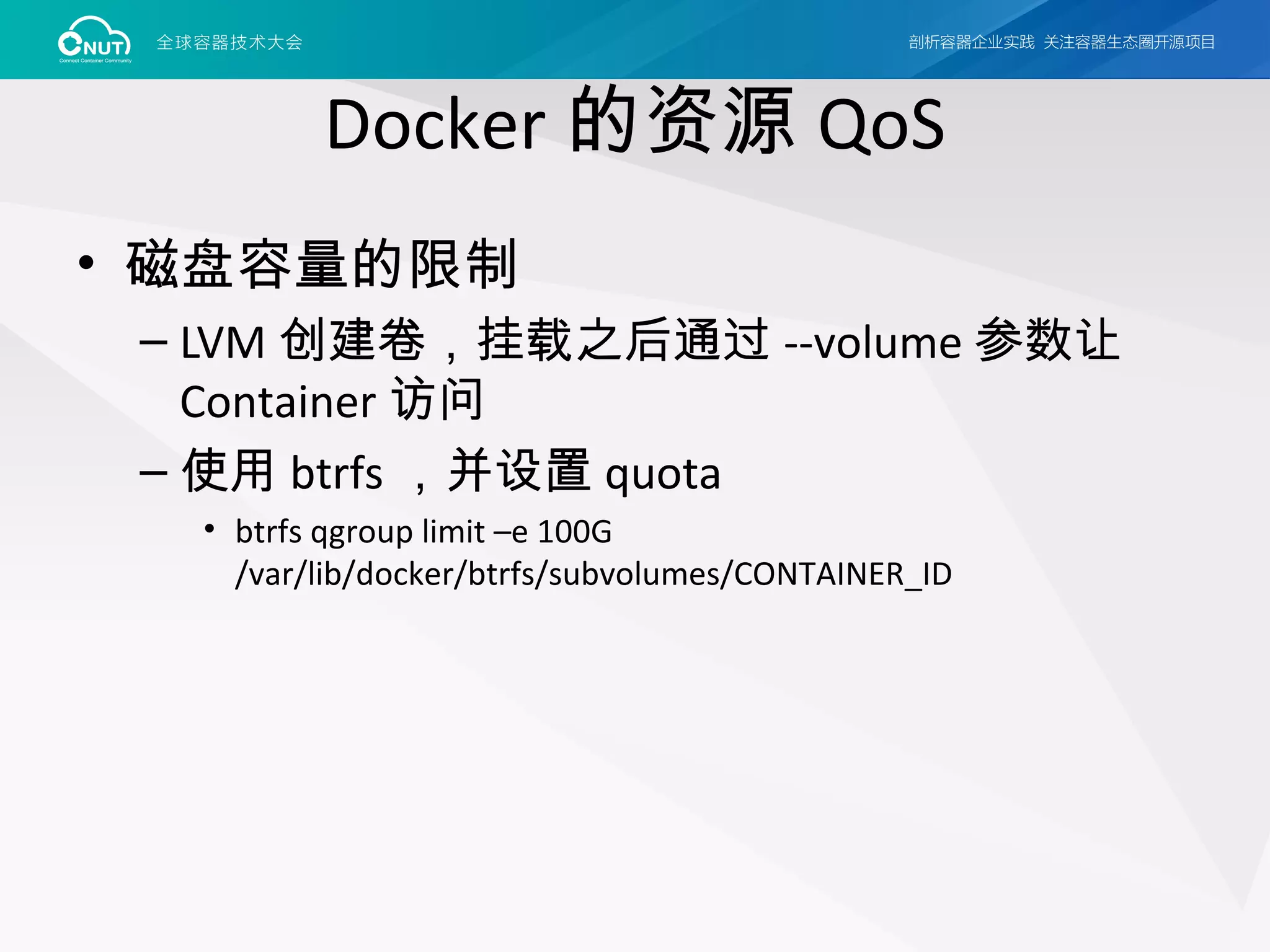 Docker 的资源 QoS
• 磁盘容量的限制
– LVM 创建卷，挂载之后通过 --volume 参数让
Container 访问
– 使用 btrfs ，并设置 quota
• btrfs qgroup limit –e 100G
/var/lib/docker/btrfs/subvolumes/CONTAINER_ID
 