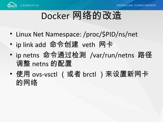 Docker 网络的改造
• Linux Net Namespace: /proc/$PID/ns/net
• ip link add 命令创建 veth 网卡
• ip netns 命令通过检测 /var/run/netns 路径
调整 netns 的配置
• 使用 ovs-vsctl （或者 brctl ）来设置新网卡
的网络
 