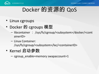 Docker 的资源的 QoS
• Linux cgroups
• Docker 的 cgroups 模型
– libcontainer ： /sys/fs/cgroup/<subsystem>/docker/<cont
ainerID>
– Linux Container:
/sys/fs/cgroup/<subsystem>/lxc/<containerID>
• Kernel 启动参数
– cgroup_enable=memory swapaccount=1
 