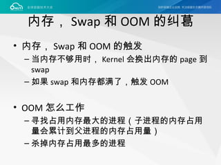 内存， Swap 和 OOM 的纠葛
• 内存， Swap 和 OOM 的触发
– 当内存不够用时， Kernel 会换出内存的 page 到
swap
– 如果 swap 和内存都满了，触发 OOM
• OOM 怎么工作
– 寻找占用内存最大的进程（子进程的内存占用
量会累计到父进程的内存占用量）
– 杀掉内存占用最多的进程
 