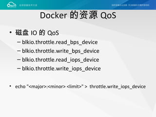 Docker 的资源 QoS
• 磁盘 IO 的 QoS
– blkio.throttle.read_bps_device
– blkio.throttle.write_bps_device
– blkio.throttle.read_iops_device
– blkio.throttle.write_iops_device
• echo "<major>:<minor> <limit>" > throttle.write_iops_device
 