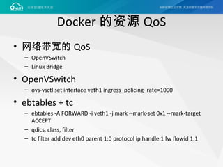 Docker 的资源 QoS
• 网络带宽的 QoS
– OpenVSwitch
– Linux Bridge
• OpenVSwitch
– ovs-vsctl set interface veth1 ingress_policing_rate=1000
• ebtables + tc
– ebtables -A FORWARD -i veth1 -j mark --mark-set 0x1 --mark-target
ACCEPT
– qdics, class, filter
– tc filter add dev eth0 parent 1:0 protocol ip handle 1 fw flowid 1:1
 