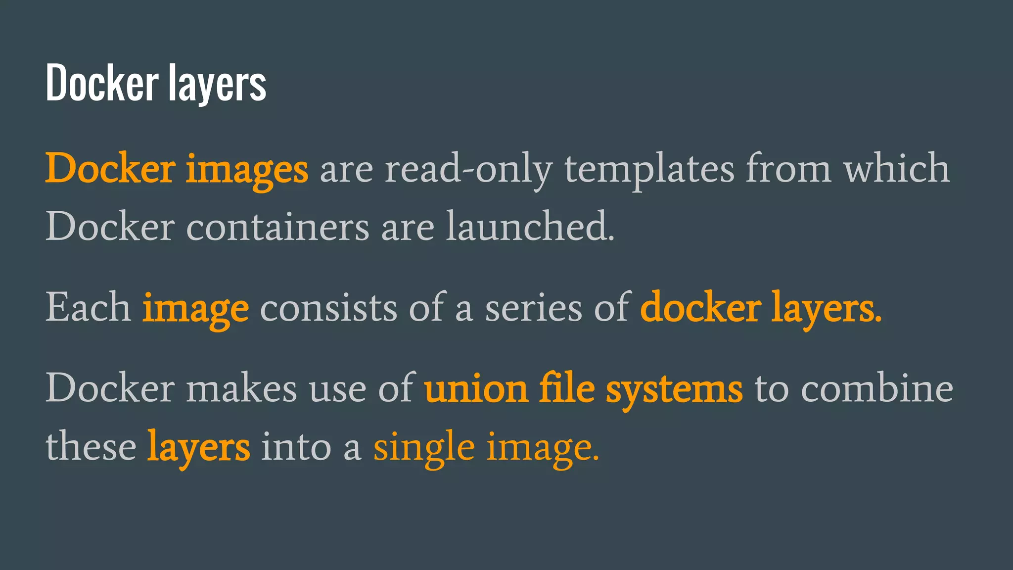 Docker layers
Docker images are read-only templates from which
Docker containers are launched.
Each image consists of a series of docker layers.
Docker makes use of union file systems to combine
these layers into a single image.
 