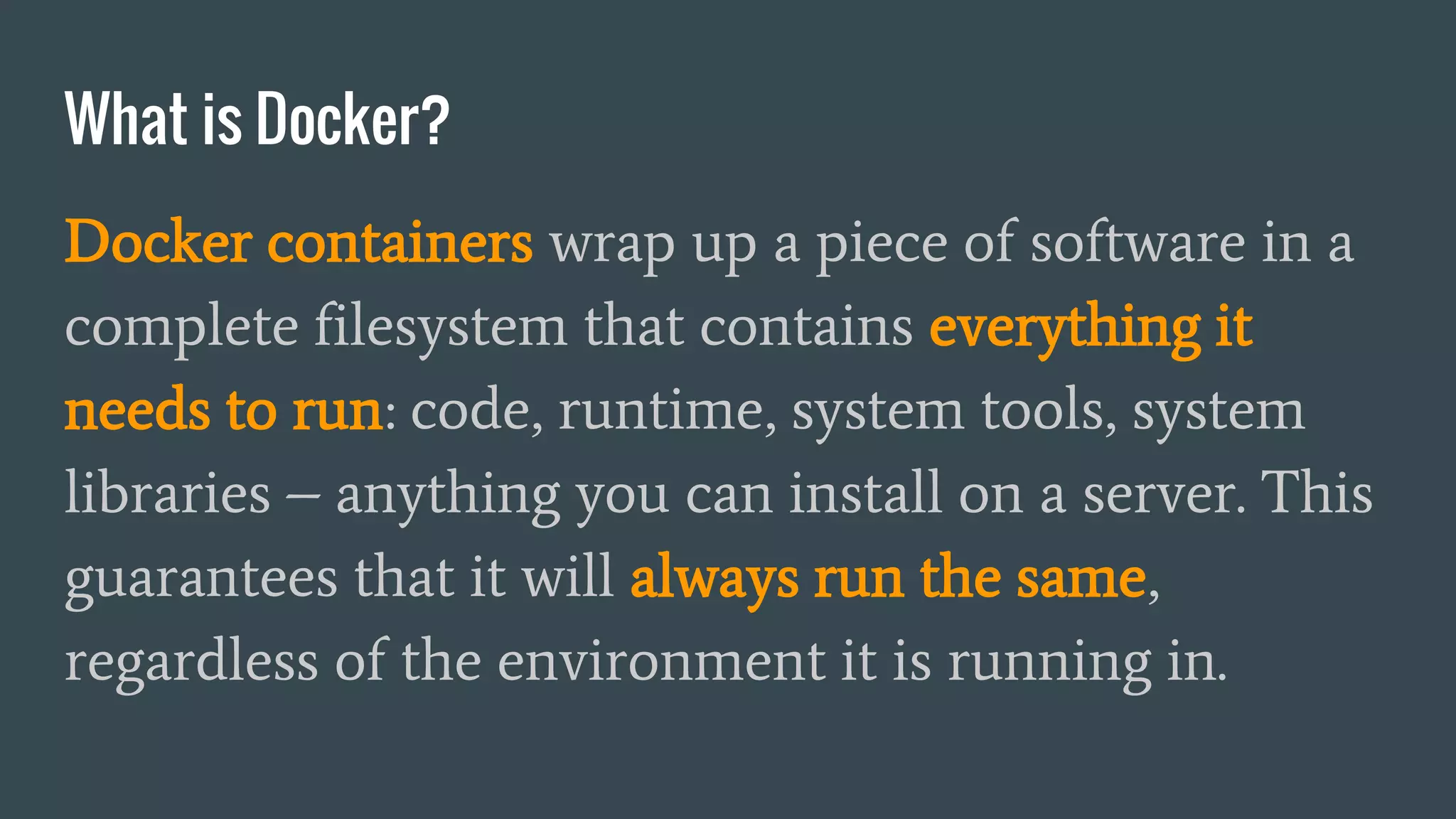 What is Docker?
Docker containers wrap up a piece of software in a
complete filesystem that contains everything it
needs to run: code, runtime, system tools, system
libraries – anything you can install on a server. This
guarantees that it will always run the same,
regardless of the environment it is running in.
 