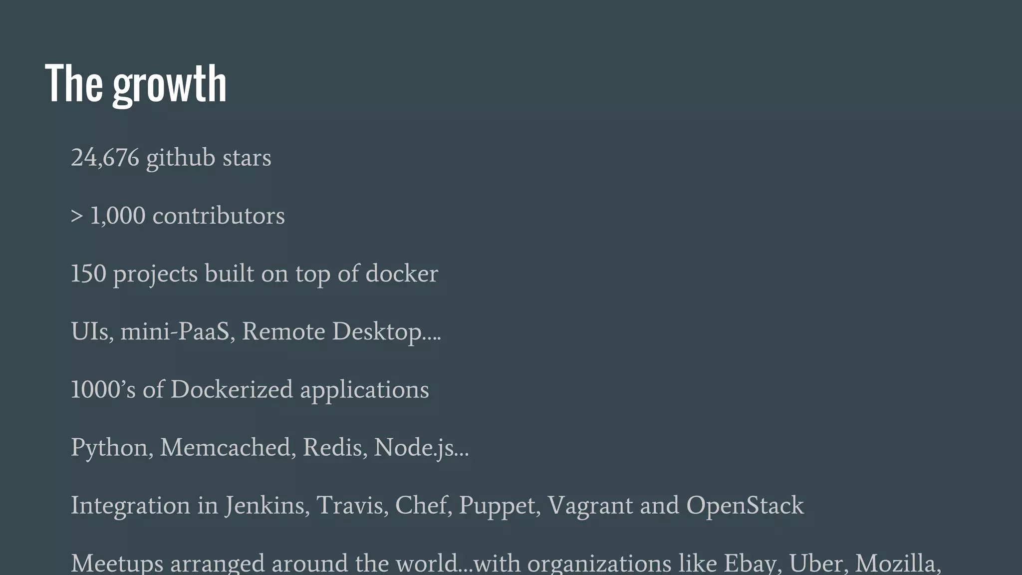 The growth
24,676 github stars
> 1,000 contributors
150 projects built on top of docker
UIs, mini-PaaS, Remote Desktop….
1000’s of Dockerized applications
Python, Memcached, Redis, Node.js…
Integration in Jenkins, Travis, Chef, Puppet, Vagrant and OpenStack
Meetups arranged around the world…with organizations like Ebay, Uber, Mozilla,
 