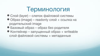 Терминология
Слой (layer) – слепок файловой системы
Образ (image) – readonly слой + ссылка на
родительский image
Базовый образ – образ без родителя
Контейнер – запущенный образ + writeable
слой файловой системы + метаданные
 
