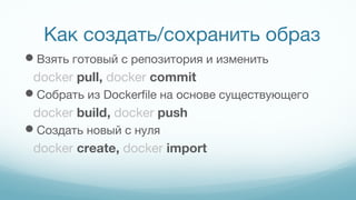 Как создать/сохранить образ
Взять готовый с репозитория и изменить
docker pull, docker commit
Собрать из Dockerfile на основе существующего
docker build, docker push
Создать новый с нуля
docker create, docker import
 