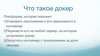 Что такое докер
Платформа, которая поможет:
1)Упаковать приложение и его зависимости в
контейнер
2)Перенести его на любой сервер, на котором
установлен докер
3)Запустить контейнер с приложением за доли
секунды
 