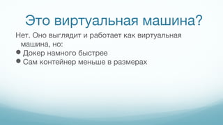 Это виртуальная машина?
Нет. Оно выглядит и работает как виртуальная
машина, но:
Докер намного быстрее
Сам контейнер меньше в размерах
 