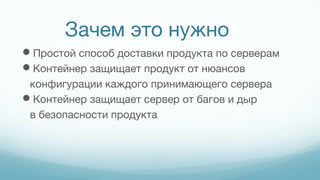 Зачем это нужно
Простой способ доставки продукта по серверам
Контейнер защищает продукт от нюансов
конфигурации каждого принимающего сервера
Контейнер защищает сервер от багов и дыр
в безопасности продукта
 