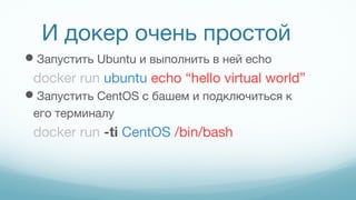 И докер очень простой
Запустить Ubuntu и выполнить в ней echo
docker run ubuntu echo “hello virtual world”
Запустить CentOS с башем и подключиться к
его терминалу
docker run -ti CentOS /bin/bash
 