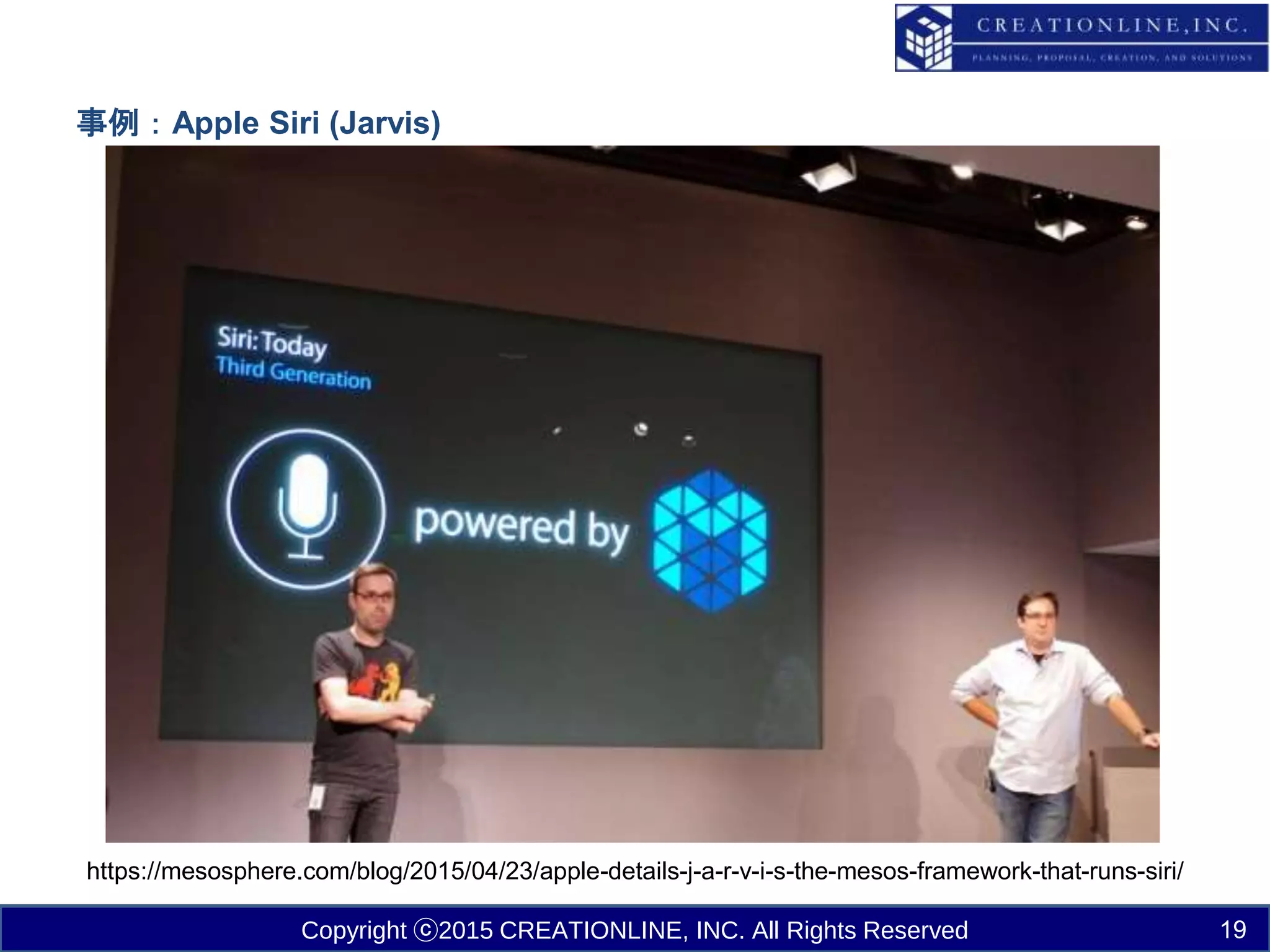 Copyright ⓒ2015 CREATIONLINE, INC. All Rights Reserved
事例：Apple Siri (Jarvis)
https://mesosphere.com/blog/2015/04/23/apple-details-j-a-r-v-i-s-the-mesos-framework-that-runs-siri/
19
 