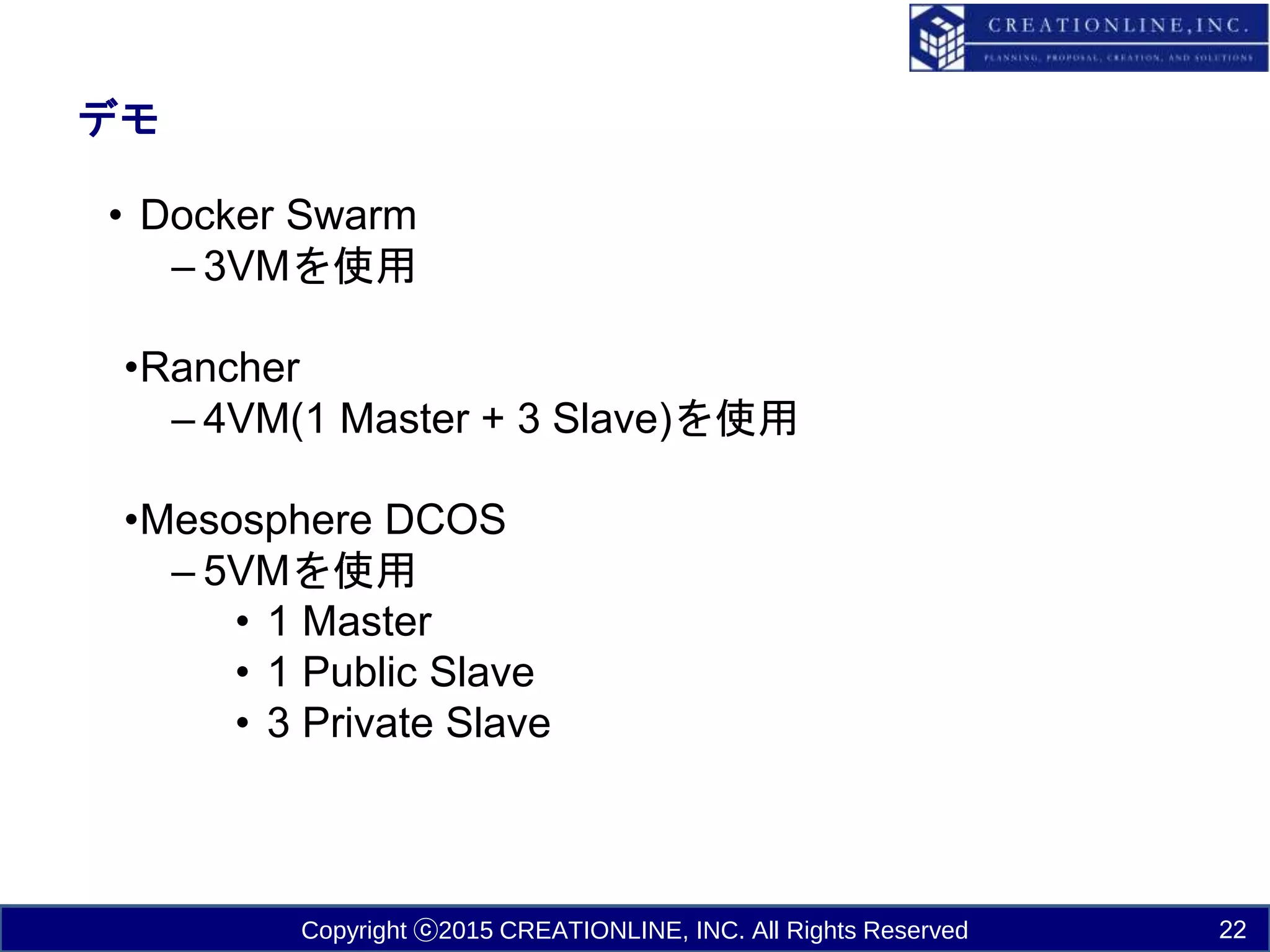 Copyright ⓒ2015 CREATIONLINE, INC. All Rights Reserved
デモ
• Docker Swarm
– 3VMを使用
•Rancher
– 4VM(1 Master + 3 Slave)を使用
•Mesosphere DCOS
– 5VMを使用
• 1 Master
• 1 Public Slave
• 3 Private Slave
22
 