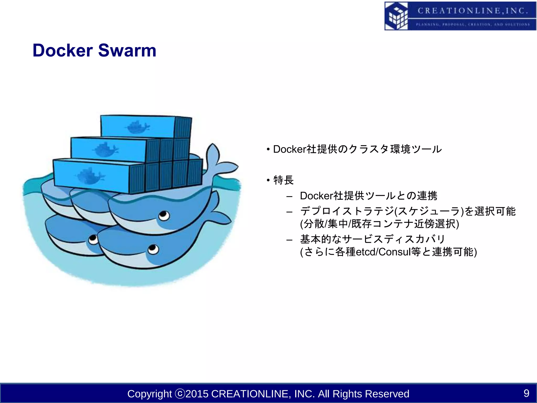 Copyright ⓒ2015 CREATIONLINE, INC. All Rights Reserved
Docker Swarm
9
• Docker社提供のクラスタ環境ツール
• 特長
– Docker社提供ツールとの連携
– デプロイストラテジ(スケジューラ)を選択可能
(分散/集中/既存コンテナ近傍選択)
– 基本的なサービスディスカバリ
(さらに各種etcd/Consul等と連携可能)
 