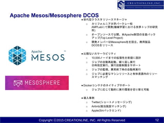 Copyright ⓒ2015 CREATIONLINE, INC. All Rights Reserved
Apache Mesos/Mesosphere DCOS
12
●世代型クラスタリソースマネージャ
o カリフォルニア大学バークレー校
AMPLabにて開発(機械学習における世界トップの研究
所)
o オープンソースで公開。米Apache財団の全面バック
アップ(Top Level Project)
o 開発メンバーはMesosphere社を設立。商用製品
DCOSをリリース
●比類ないスケーラビリティ
o 10,000ノードまでの拡張性を前提に設計
o ジョブの自動再起動、繰り返し実行
日時指定実行、実行回数制限をサポート
o ジョブの監視、異常終了時の自動再実行
o ジョブに必要なマシンリソースと有休資源内のリソー
スマッチング
●Dockerコンテナのネイティブサポート
o ジョブに応じて動的に実行環境を切り替え可能
●導入事例
o Twitter(ショートメッセージング)
o Airbnb(宿泊施設マッチング)
o Apple(Siriバックエンド)
 