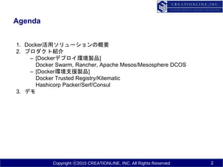 Copyright ⓒ2015 CREATIONLINE, INC. All Rights Reserved
Agenda
1. Docker活用ソリューションの概要
2. プロダクト紹介
– [Dockerデプロイ環境製品]
Docker Swarm, Rancher, Apache Mesos/Mesosphere DCOS
– [Docker環境支援製品]
Docker Trusted Registry/Kitematic
Hashicorp Packer/Serf/Consul
3. デモ
2
 