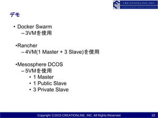 Copyright ⓒ2015 CREATIONLINE, INC. All Rights Reserved
デモ
• Docker Swarm
– 3VMを使用
•Rancher
– 4VM(1 Master + 3 Slave)を使用
•Mesosphere DCOS
– 5VMを使用
• 1 Master
• 1 Public Slave
• 3 Private Slave
22
 