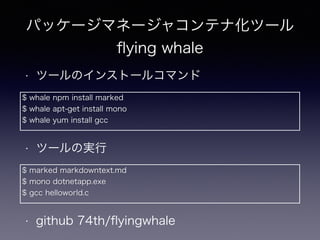 パッケージマネージャコンテナ化ツール
ﬂying whale
• ツールのインストールコマンド
$ whale npm install marked
$ whale apt-get install mono
$ whale yum install gcc
• ツールの実行
$ marked markdowntext.md
$ mono dotnetapp.exe
$ gcc helloworld.c
• github 74th/ﬂyingwhale
 