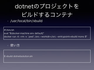 dotnetのプロジェクトを
ビルドするコンテナ
• /usr/local/bin/xbuild
• 使い方
#!/bin/sh
eval "$(docker-machine env default)"
docker run -it --rm -v `pwd`:/src --workdir=/src --entrypoint=xbuild mono $*
$ xbuild dotnetsolution.sln
 