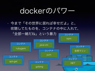 コンテナ
dockerのパワー
• 今まで「その世界に居れば幸せだよ」と、 
吹聴してたものを、コンテナの中に入れて、 
「全部一緒だね」という暴力
コンテナ
rubygem
コンテナ
コンテナ
apt-get
java-vm
コンテナ
golang
コンテナ
.NET
仮想マシン
コンテナ
npm
コンテナ
yum
 