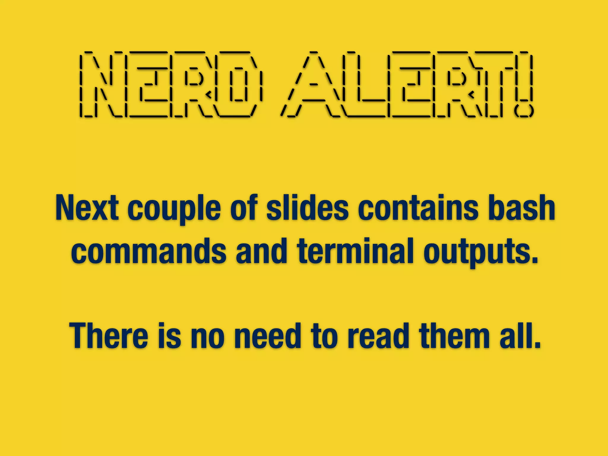 Next couple of slides contains bash
commands and terminal outputs.
There is no need to read them all.
	
  	
  _	
  	
  	
  _	
  _____	
  ____	
  	
  ____	
  	
  	
  	
  	
  	
  	
  	
  _	
  	
  	
  	
  _	
  	
  	
  	
  	
  _____	
  ____	
  _____	
  _	
  	
  
	
  |	
  	
  |	
  |	
  ____|	
  	
  _	
  |	
  	
  _	
  	
  	
  	
  	
  	
  	
  /	
  	
  	
  |	
  |	
  	
  	
  |	
  ____|	
  	
  _	
  _	
  	
  	
  _|	
  |	
  
	
  |	
  	
  |	
  |	
  	
  _|	
  |	
  |_)	
  |	
  |	
  |	
  |	
  	
  	
  	
  /	
  _	
  	
  |	
  |	
  	
  	
  |	
  	
  _|	
  |	
  |_)	
  ||	
  |	
  |	
  |	
  
	
  |	
  |	
  	
  |	
  |___|	
  	
  _	
  <|	
  |_|	
  |	
  	
  	
  /	
  ___	
  |	
  |___|	
  |___|	
  	
  _	
  <	
  |	
  |	
  |_|	
  
	
  |_|	
  _|_____|_|	
  _____/	
  	
  	
  /_/	
  	
  	
  ______|_____|_|	
  _|_|	
  (_)
	
  	
  _	
  	
  	
  _	
  _____	
  ____	
  	
  ____	
  	
  	
  	
  	
  	
  	
  	
  _	
  	
  	
  	
  _	
  	
  	
  	
  	
  _____	
  ____	
  _____	
  _	
  	
  
	
  |	
  	
  |	
  |	
  ____|	
  	
  _	
  |	
  	
  _	
  	
  	
  	
  	
  	
  	
  /	
  	
  	
  |	
  |	
  	
  	
  |	
  ____|	
  	
  _	
  _	
  	
  	
  _|	
  |	
  
	
  |	
  	
  |	
  |	
  	
  _|	
  |	
  |_)	
  |	
  |	
  |	
  |	
  	
  	
  	
  /	
  _	
  	
  |	
  |	
  	
  	
  |	
  	
  _|	
  |	
  |_)	
  ||	
  |	
  |	
  |	
  
	
  |	
  |	
  	
  |	
  |___|	
  	
  _	
  <|	
  |_|	
  |	
  	
  	
  /	
  ___	
  |	
  |___|	
  |___|	
  	
  _	
  <	
  |	
  |	
  |_|	
  
	
  |_|	
  _|_____|_|	
  _____/	
  	
  	
  /_/	
  	
  	
  ______|_____|_|	
  _|_|	
  (_)
 