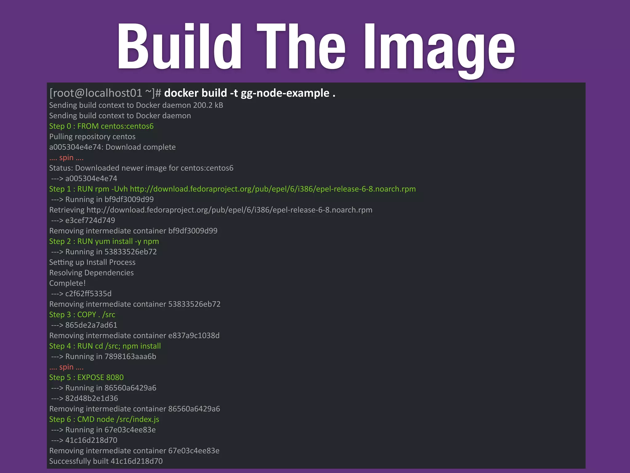 Build The Image[root@localhost01	
  ~]#	
  docker	
  build	
  -­‐t	
  gg-­‐node-­‐example	
  .	
  
Sending	
  build	
  context	
  to	
  Docker	
  daemon	
  200.2	
  kB	
  
Sending	
  build	
  context	
  to	
  Docker	
  daemon	
  
Step	
  0	
  :	
  FROM	
  centos:centos6	
  
Pulling	
  repository	
  centos	
  
a005304e4e74:	
  Download	
  complete	
  
….	
  spin	
  ….	
  
Status:	
  Downloaded	
  newer	
  image	
  for	
  centos:centos6	
  
	
  -­‐-­‐-­‐>	
  a005304e4e74	
  
Step	
  1	
  :	
  RUN	
  rpm	
  -­‐Uvh	
  hkp://download.fedoraproject.org/pub/epel/6/i386/epel-­‐release-­‐6-­‐8.noarch.rpm	
  
	
  -­‐-­‐-­‐>	
  Running	
  in	
  bf9df3009d99	
  
Retrieving	
  hkp://download.fedoraproject.org/pub/epel/6/i386/epel-­‐release-­‐6-­‐8.noarch.rpm	
  
	
  -­‐-­‐-­‐>	
  e3cef724d749	
  
Removing	
  intermediate	
  container	
  bf9df3009d99	
  
Step	
  2	
  :	
  RUN	
  yum	
  install	
  -­‐y	
  npm	
  
	
  -­‐-­‐-­‐>	
  Running	
  in	
  53833526eb72	
  
Setng	
  up	
  Install	
  Process	
  
Resolving	
  Dependencies	
  
Complete!	
  
	
  -­‐-­‐-­‐>	
  c2f62ﬀ5335d	
  
Removing	
  intermediate	
  container	
  53833526eb72	
  
Step	
  3	
  :	
  COPY	
  .	
  /src	
  
	
  -­‐-­‐-­‐>	
  865de2a7ad61	
  
Removing	
  intermediate	
  container	
  e837a9c1038d	
  
Step	
  4	
  :	
  RUN	
  cd	
  /src;	
  npm	
  install	
  
	
  -­‐-­‐-­‐>	
  Running	
  in	
  7898163aaa6b	
  
….	
  spin	
  ….	
  
Step	
  5	
  :	
  EXPOSE	
  8080	
  
	
  -­‐-­‐-­‐>	
  Running	
  in	
  86560a6429a6	
  
	
  -­‐-­‐-­‐>	
  82d48b2e1d36	
  
Removing	
  intermediate	
  container	
  86560a6429a6	
  
Step	
  6	
  :	
  CMD	
  node	
  /src/index.js	
  
	
  -­‐-­‐-­‐>	
  Running	
  in	
  67e03c4ee83e	
  
	
  -­‐-­‐-­‐>	
  41c16d218d70	
  
Removing	
  intermediate	
  container	
  67e03c4ee83e	
  
Successfully	
  built	
  41c16d218d70
 