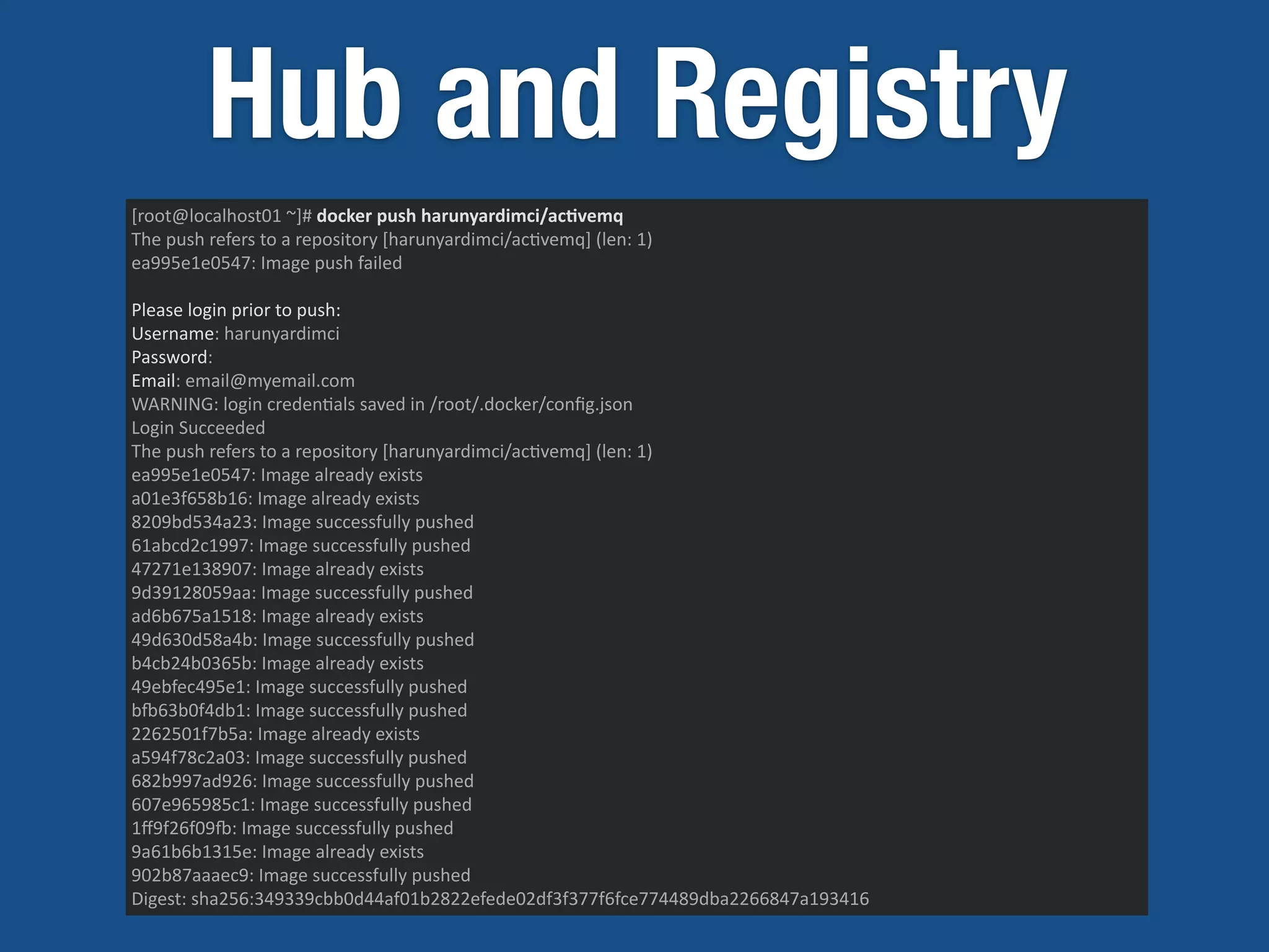 Hub and Registry
[root@localhost01	
  ~]#	
  docker	
  push	
  harunyardimci/ac)vemq	
  
The	
  push	
  refers	
  to	
  a	
  repository	
  [harunyardimci/ac5vemq]	
  (len:	
  1)	
  
ea995e1e0547:	
  Image	
  push	
  failed	
  
Please	
  login	
  prior	
  to	
  push:	
  
Username:	
  harunyardimci	
  
Password:	
  
Email:	
  email@myemail.com	
  
WARNING:	
  login	
  creden5als	
  saved	
  in	
  /root/.docker/conﬁg.json	
  
Login	
  Succeeded	
  
The	
  push	
  refers	
  to	
  a	
  repository	
  [harunyardimci/ac5vemq]	
  (len:	
  1)	
  
ea995e1e0547:	
  Image	
  already	
  exists	
  
a01e3f658b16:	
  Image	
  already	
  exists	
  
8209bd534a23:	
  Image	
  successfully	
  pushed	
  
61abcd2c1997:	
  Image	
  successfully	
  pushed	
  
47271e138907:	
  Image	
  already	
  exists	
  
9d39128059aa:	
  Image	
  successfully	
  pushed	
  
ad6b675a1518:	
  Image	
  already	
  exists	
  
49d630d58a4b:	
  Image	
  successfully	
  pushed	
  
b4cb24b0365b:	
  Image	
  already	
  exists	
  
49ebfec495e1:	
  Image	
  successfully	
  pushed	
  
bw63b0f4db1:	
  Image	
  successfully	
  pushed	
  
2262501f7b5a:	
  Image	
  already	
  exists	
  
a594f78c2a03:	
  Image	
  successfully	
  pushed	
  
682b997ad926:	
  Image	
  successfully	
  pushed	
  
607e965985c1:	
  Image	
  successfully	
  pushed	
  
1ﬀ9f26f09w:	
  Image	
  successfully	
  pushed	
  
9a61b6b1315e:	
  Image	
  already	
  exists	
  
902b87aaaec9:	
  Image	
  successfully	
  pushed	
  
Digest:	
  sha256:349339cbb0d44af01b2822efede02df3f377f6fce774489dba2266847a193416
 