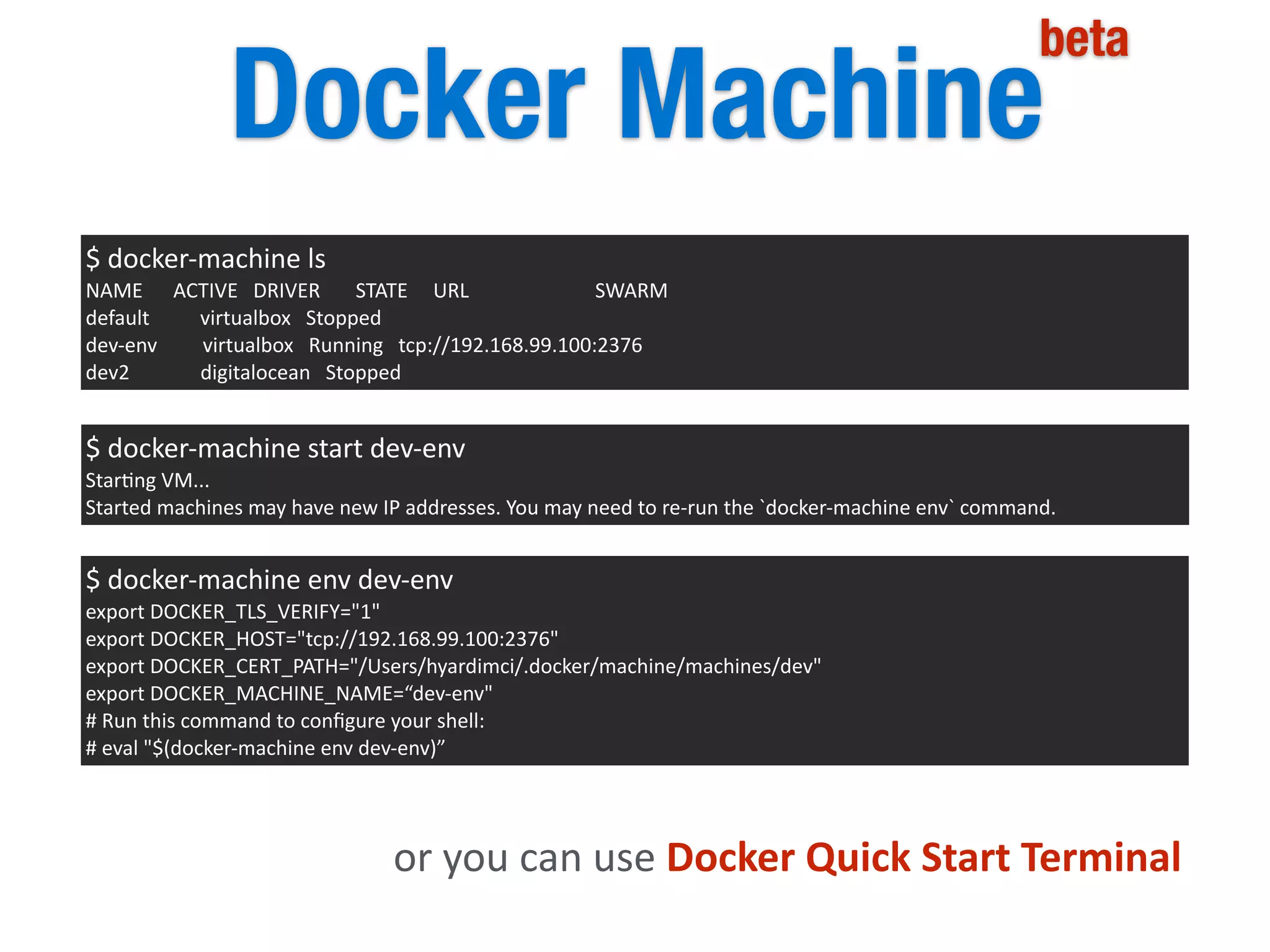 Docker Machine
beta
$	
  docker-­‐machine	
  ls	
  
NAME	
  	
  	
  	
  	
  	
  ACTIVE	
  	
  	
  DRIVER	
  	
  	
  	
  	
  	
  	
  STATE	
  	
  	
  	
  	
  URL	
  	
  	
  	
  	
  	
  	
  	
  	
  	
  	
  	
  	
  	
  	
  	
  	
  	
  	
  	
  	
  	
  	
  	
  	
  SWARM	
  
default	
  	
  	
  	
  	
  	
  	
  	
  	
  	
  virtualbox	
  	
  	
  Stopped	
  
dev-­‐env	
  	
  	
  	
  	
  	
  	
  	
  	
  virtualbox	
  	
  	
  Running	
  	
  	
  tcp://192.168.99.100:2376	
  
dev2	
  	
  	
  	
  	
  	
  	
  	
  	
  	
  	
  	
  	
  	
  digitalocean	
  	
  	
  Stopped
$	
  docker-­‐machine	
  start	
  dev-­‐env	
  
Star5ng	
  VM...	
  
Started	
  machines	
  may	
  have	
  new	
  IP	
  addresses.	
  You	
  may	
  need	
  to	
  re-­‐run	
  the	
  `docker-­‐machine	
  env`	
  command.
$	
  docker-­‐machine	
  env	
  dev-­‐env	
  
export	
  DOCKER_TLS_VERIFY="1"	
  
export	
  DOCKER_HOST="tcp://192.168.99.100:2376"	
  
export	
  DOCKER_CERT_PATH="/Users/hyardimci/.docker/machine/machines/dev"	
  
export	
  DOCKER_MACHINE_NAME=“dev-­‐env"	
  
#	
  Run	
  this	
  command	
  to	
  conﬁgure	
  your	
  shell:	
  
#	
  eval	
  "$(docker-­‐machine	
  env	
  dev-­‐env)”
or	
  you	
  can	
  use	
  Docker	
  Quick	
  Start	
  Terminal
 