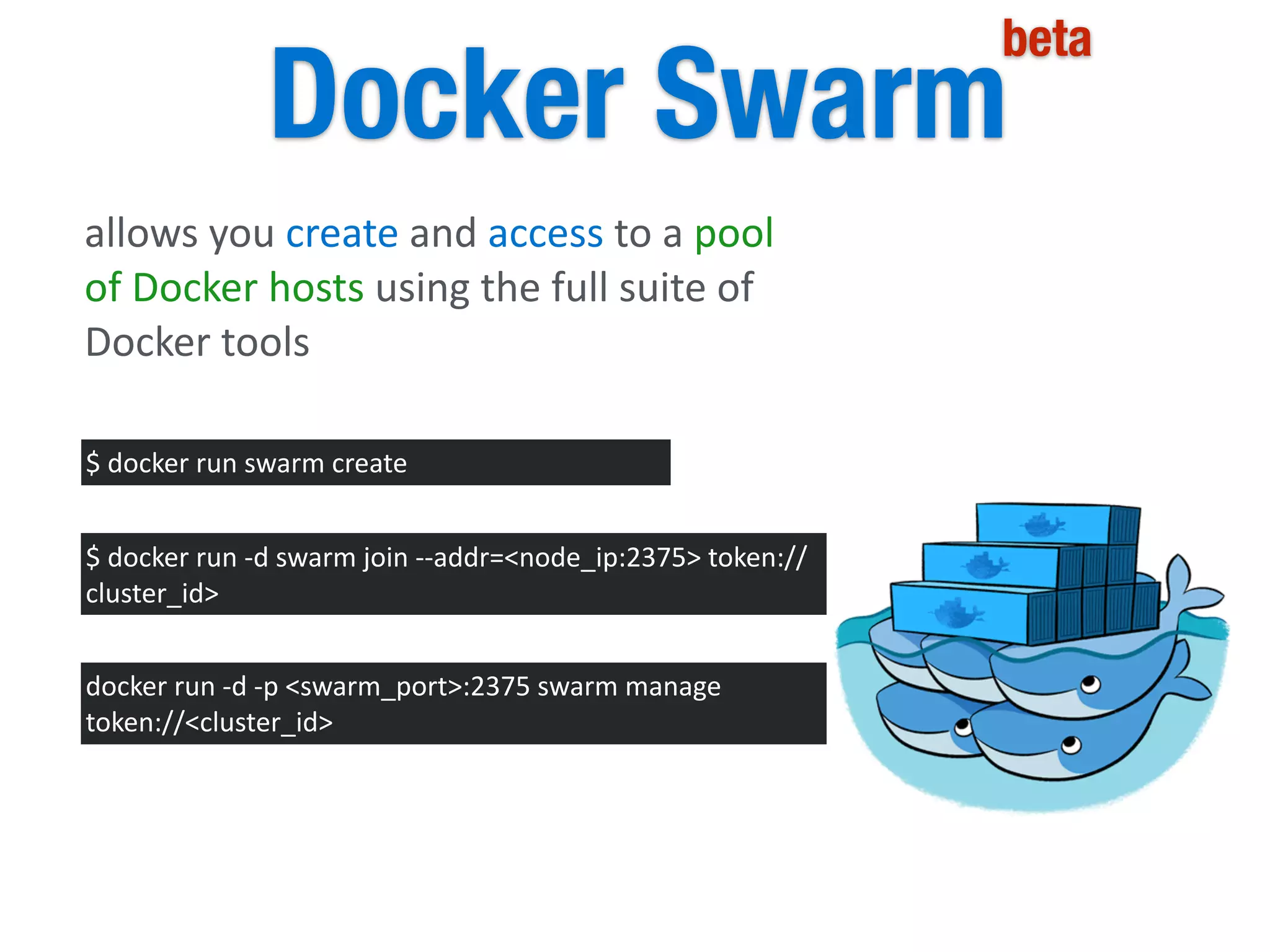 Docker Swarm
beta
allows	
  you	
  create	
  and	
  access	
  to	
  a	
  pool	
  
of	
  Docker	
  hosts	
  using	
  the	
  full	
  suite	
  of	
  
Docker	
  tools
$	
  docker	
  run	
  swarm	
  create
$	
  docker	
  run	
  -­‐d	
  swarm	
  join	
  -­‐-­‐addr=<node_ip:2375>	
  token://
cluster_id>
docker	
  run	
  -­‐d	
  -­‐p	
  <swarm_port>:2375	
  swarm	
  manage	
  
token://<cluster_id>
 