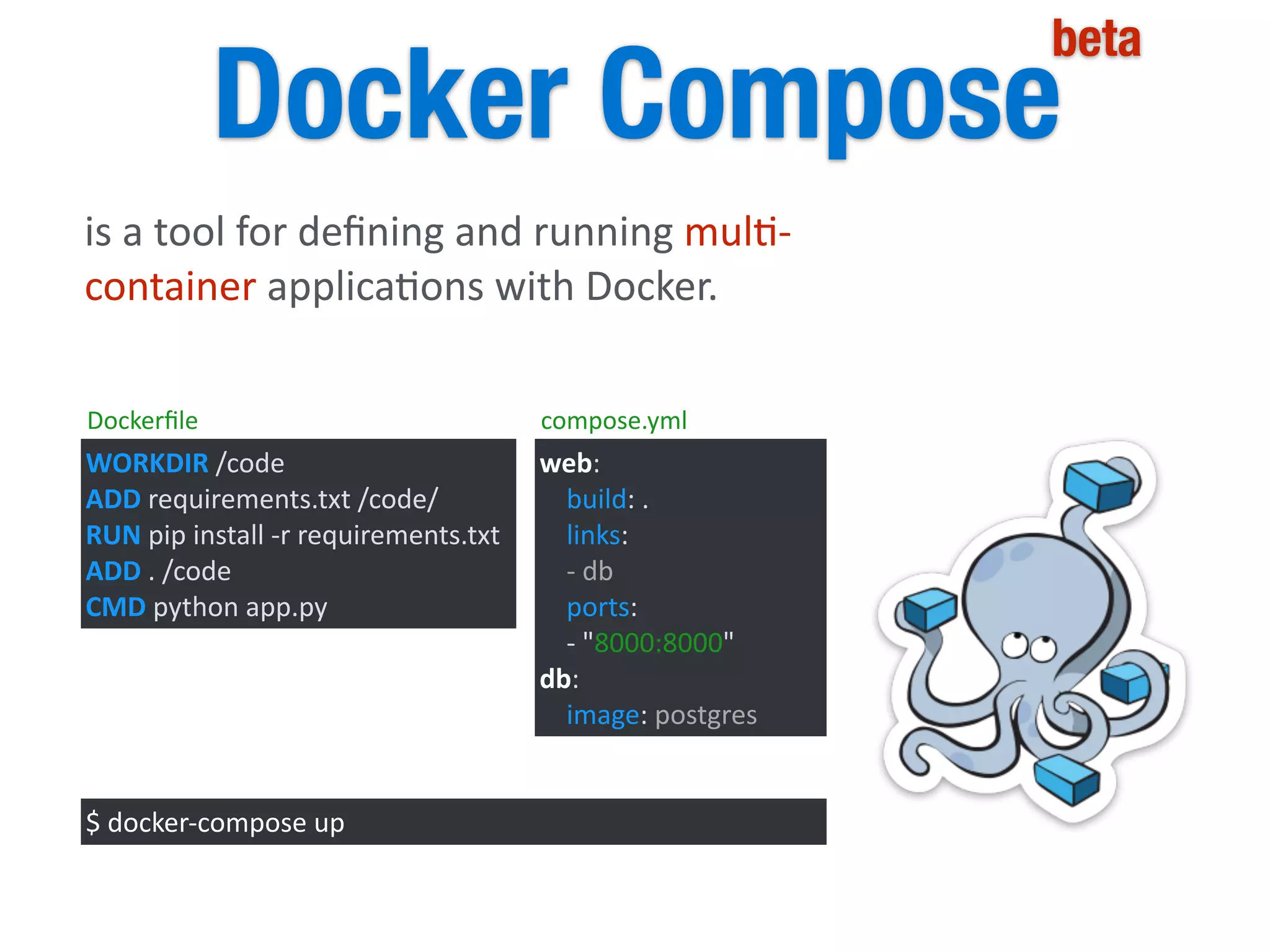 Docker Compose
beta
is	
  a	
  tool	
  for	
  deﬁning	
  and	
  running	
  mul5-­‐
container	
  applica5ons	
  with	
  Docker.	
  
WORKDIR	
  /code	
  
ADD	
  requirements.txt	
  /code/	
  
RUN	
  pip	
  install	
  -­‐r	
  requirements.txt	
  
ADD	
  .	
  /code	
  
CMD	
  python	
  app.py
web:	
  
	
  	
  	
  	
  build:	
  .	
  
	
  	
  	
  	
  links:	
  
	
  	
  	
  	
  -­‐	
  db	
  
	
  	
  	
  	
  ports:	
  
	
  	
  	
  	
  -­‐	
  "8000:8000"	
  
db:	
  
	
  	
  	
  	
  image:	
  postgres
$	
  docker-­‐compose	
  up
Dockerﬁle compose.yml
 