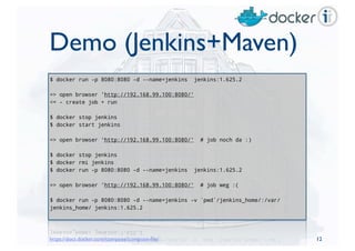 Demo (Jenkins+Maven)
$ docker run -p 8080:8080 -d --name=jenkins jenkins:1.625.2
=> open browser 'http://192.168.99.100:8080/'
<= - create job + run
$ docker stop jenkins
$ docker start jenkins
=> open browser 'http://192.168.99.100:8080/' # job noch da :)
$ docker stop jenkins
$ docker rmi jenkins
$ docker run -p 8080:8080 -d --name=jenkins jenkins:1.625.2
=> open browser 'http://192.168.99.100:8080/' # job weg :(
$ docker run -p 8080:8080 -d --name=jenkins -v `pwd`/jenkins_home/:/var/
jenkins_home/ jenkins:1.625.2
12https://docs.docker.com/compose/compose-ﬁle/
 