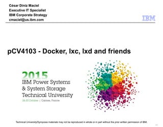 Technical University/Symposia materials may not be reproduced in whole or in part without the prior written permission of IBM.
9.0
César Diniz Maciel
Executive IT Specialist
IBM Corporate Strategy
cmaciel@us.ibm.com
pCV4103 - Docker, lxc, lxd and friends
 