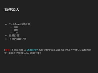 歡迎加入
● TechTree 的研發團
○ 軍師
○ 武將
○ 工兵
● 揪團打怪
● 有趣的講題分享
[預告] 下星期將會以 Shadertoy 為出發點帶大家認識 OpenGL / WebGL 這類的語
言，學著自己寫 Shader 跑圖出來!!
 