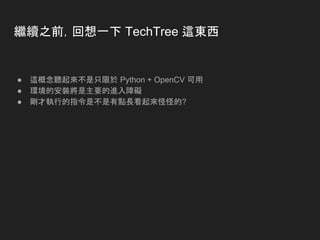 繼續之前，回想一下 TechTree 這東西
● 這概念聽起來不是只限於 Python + OpenCV 可用
● 環境的安裝將是主要的進入障礙
● 剛才執行的指令是不是有點長看起來怪怪的?
 