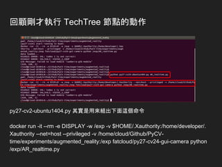 回顧剛才執行 TechTree 節點的動作
py27-cv2-ubuntu1404.py 其實是用來組出下面這個命令
docker run -it --rm -e DISPLAY -w /exp -v $HOME/.Xauthority:/home/developer/.
Xauthority --net=host --privileged -v /home/cloud/Github/PyCV-
time/experiments/augmented_reality:/exp fatcloud/py27-cv24-gui-camera python
/exp/AR_realtime.py
 