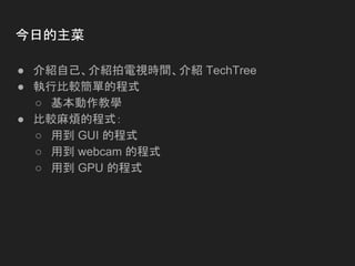 今日的主菜
● 介紹自己、介紹拍電視時間、介紹 TechTree
● 執行比較簡單的程式
○ 基本動作教學
● 比較麻煩的程式：
○ 用到 GUI 的程式
○ 用到 webcam 的程式
○ 用到 GPU 的程式
 